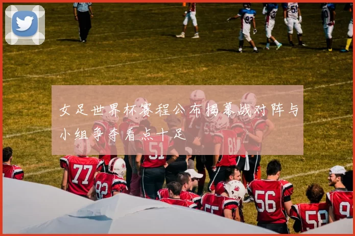 女足世界杯赛程公布揭幕战对阵与小组争夺看点十足