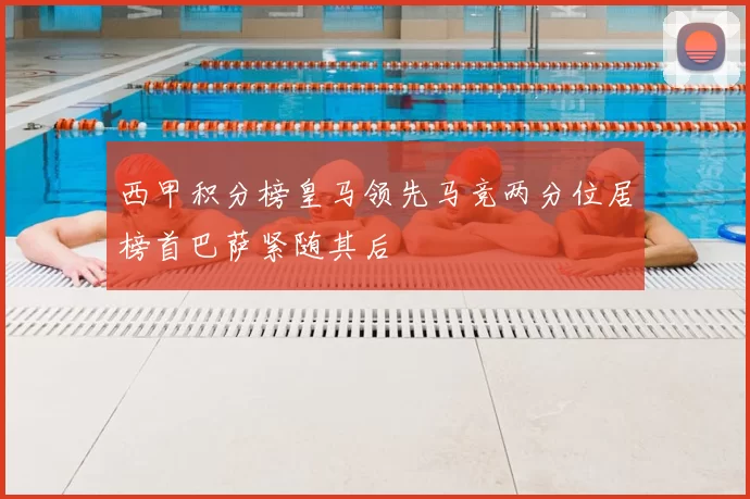 西甲积分榜皇马领先马竞两分位居榜首巴萨紧随其后