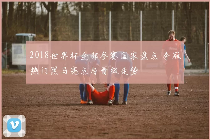 2018世界杯全部参赛国家盘点 夺冠热门黑马亮点与晋级走势