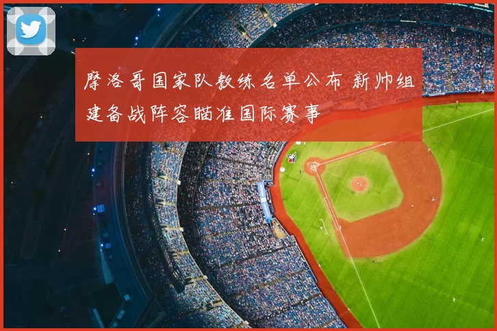 摩洛哥国家队教练名单公布 新帅组建备战阵容瞄准国际赛事