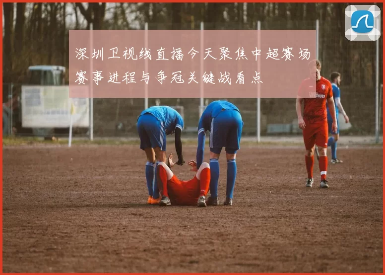 深圳卫视线直播今天聚焦中超赛场赛事进程与争冠关键战看点