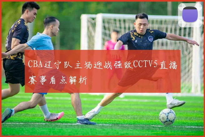 CBA辽宁队主场迎战强敌CCTV5直播赛事看点解析