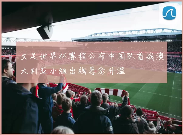 女足世界杯赛程公布中国队首战澳大利亚小组出线悬念升温