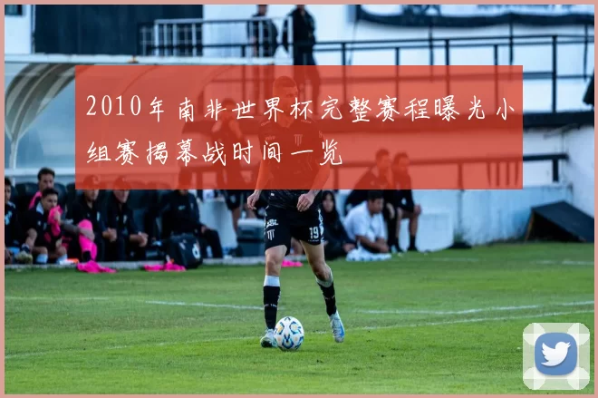 2010年南非世界杯完整赛程曝光小组赛揭幕战时间一览