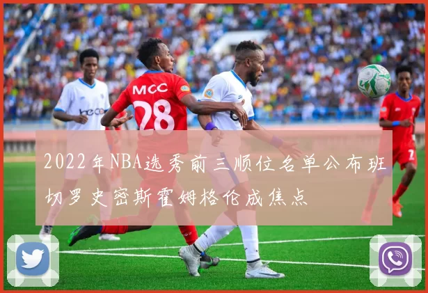 2022年NBA选秀前三顺位名单公布班切罗史密斯霍姆格伦成焦点