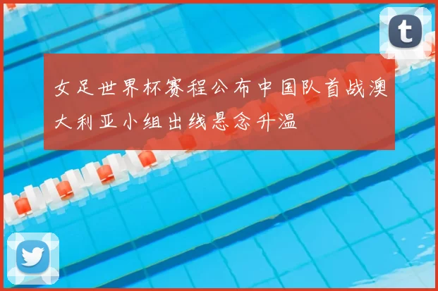 女足世界杯赛程公布中国队首战澳大利亚小组出线悬念升温