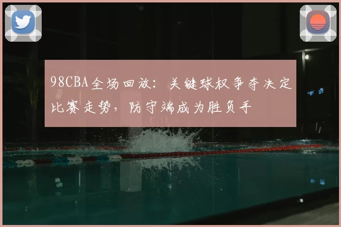 98CBA全场回放：关键球权争夺决定比赛走势，防守端成为胜负手