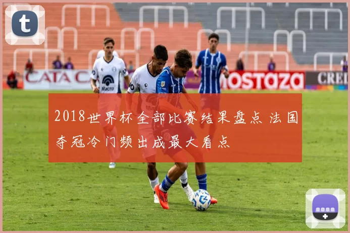 2018世界杯全部比赛结果盘点 法国夺冠冷门频出成最大看点