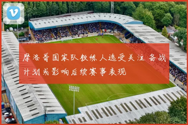 摩洛哥国家队教练人选受关注 备战计划或影响后续赛事表现