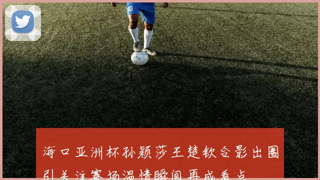 海口亚洲杯孙颖莎王楚钦合影出圈引关注赛场温情瞬间再成看点