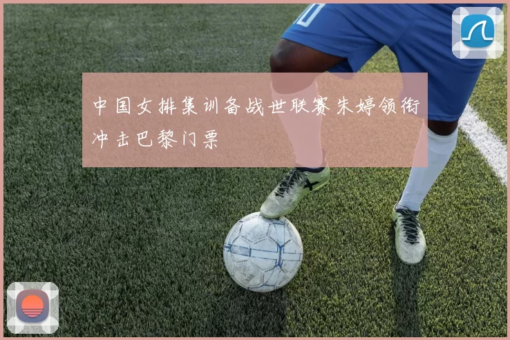 中国女排集训备战世联赛朱婷领衔冲击巴黎门票