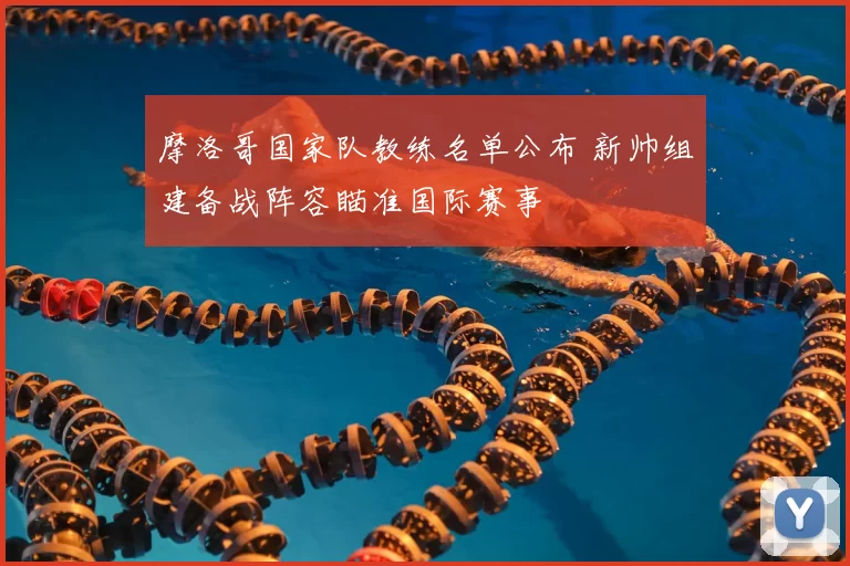 摩洛哥国家队教练名单公布 新帅组建备战阵容瞄准国际赛事